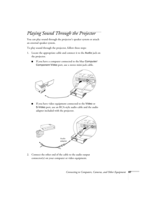 Page 47Connecting to Computers, Cameras, and Other Equipment47
Playing Sound Through the Projector
You can play sound through the projector’s speaker system or attach 
an external speaker system. 
To play sound through the projector, follow these steps:
1. Locate the appropriate cable and connect it to the 
Audio jack on 
the projector.
■If you have a computer connected to the blue Computer/
Component Video 
port, use a stereo mini-jack cable.
■If you have video equipment connected to the Video or 
S-Video...