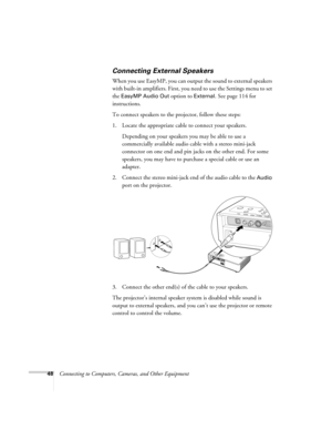 Page 4848Connecting to Computers, Cameras, and Other Equipment
Connecting External Speakers
When you use EasyMP, you can output the sound to external speakers 
with built-in amplifiers. First, you need to use the Settings menu to set 
the 
EasyMP Audio Out option to External. See page 114 for 
instructions. 
To connect speakers to the projector, follow these steps: 
1. Locate the appropriate cable to connect your speakers. 
Depending on your speakers you may be able to use a 
commercially available audio cable...