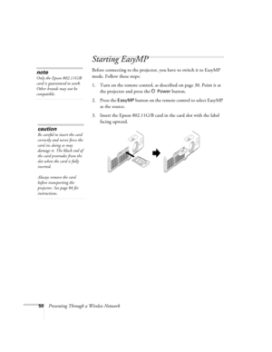 Page 5050Presenting Through a Wireless Network
Starting EasyMP
Before connecting to the projector, you have to switch it to EasyMP 
mode. Follow these steps: 
1. Turn on the remote control, as described on page 30. Point it at 
the projector and press the P 
Power button.
2. Press the 
EasyMP button on the remote control to select EasyMP 
as the source. 
3. Insert the Epson 802.11G/B card in the card slot with the label 
facing upward.
note
Only the Epson 802.11G/B 
card is guaranteed to work. 
Other brands may...