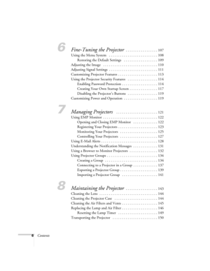 Page 66Contents
6Fine-Tuning the Projector . . . . . . . . . . . . . . . . . 107
Using the Menu System   . . . . . . . . . . . . . . . . . . . . . . . . . . 108
Restoring the Default Settings   . . . . . . . . . . . . . . . . . . 109
Adjusting the Image   . . . . . . . . . . . . . . . . . . . . . . . . . . . . . 110
Adjusting Signal Settings  . . . . . . . . . . . . . . . . . . . . . . . . . . 111
Customizing Projector Features  . . . . . . . . . . . . . . . . . . . . . 113
Using the Projector Security...