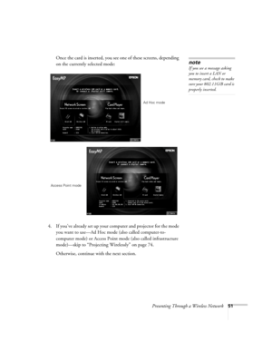 Page 51Presenting Through a Wireless Network51
Once the card is inserted, you see one of these screens, depending 
on the currently selected mode:
4. If you’ve already set up your computer and projector for the mode 
you want to use—Ad Hoc mode (also called computer-to-
computer mode) or Access Point mode (also called infrastructure 
mode)—skip to “Projecting Wirelessly” on page 74. 
Otherwise, continue with the next section. 
note
If you see a message asking 
you to insert a LAN or 
memory card, check to make...