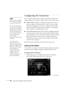 Page 5252Presenting Through a Wireless Network
Configuring the Connection
You can use NS Connection to connect to the projector and send 
images wirelessly in two modes: Ad Hoc mode or Access Point mode. 
■Ad Hoc mode (computer-to-computer mode) lets you connect 
just one computer to the projector at a time; it’s easy to set up, 
and the only equipment you need is a computer with a wireless 
(802.11g or 802.11b) network card or adapter, or a Macintosh 
with an AirPort
® or AirPort Extreme card. 
■Access Point...