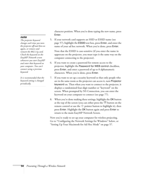 Page 5454Presenting Through a Wireless Networkcharacter position. When you’re done typing the new name, press 
Enter.
5. If your network card supports an SSID or ESSID name (see 
page 57), highlight the 
ESSID text box, press Enter, and enter the 
name of your ad hoc network. When you’re done, press 
Enter. 
Note that the ESSID is case-sensitive (if you enter the name in 
uppercase on the projector, you must type it the same way on the 
computer connecting to the projector). 
6. If you want to create a password...