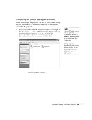 Page 55Presenting Through a Wireless Network55
Configuring the Network Settings for Windows
Before connecting to the projector, you need to make sure the settings 
for your notebook’s or PC’s network card match the settings you 
entered for the projector. 
1. Access your wireless network Properties window. For example, in 
Windows XP you would click 
Start > Control Panel > Network 
and Internet Connections
. Then click the Network 
Connections
 icon. You see a screen similar to this:
note
On some Windows...