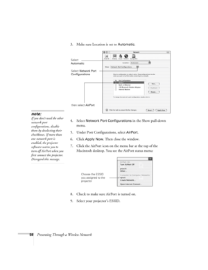 Page 5858Presenting Through a Wireless Network3. Make sure Location is set to 
Automatic.
4. Select 
Network Port Configurations in the Show pull-down 
menu.
5. Under Port Configurations, select 
AirPort.
6. Click 
Apply Now. Then close the window.
7. Click the AirPort icon on the menu bar at the top of the 
Macintosh desktop. You see the AirPort status menu:
8. Check to make sure AirPort is turned on.
9. Select your projector’s ESSID.
note:
If you don’t need the other 
network port 
configurations, disable...