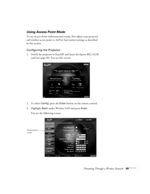 Page 59Presenting Through a Wireless Network59
Using Access Point Mode 
To use Access Point (infrastructure) mode, first adjust your projector 
and wireless access point or AirPort base station settings as described 
in this section. 
Configuring the Projector
1. Switch the projector to EasyMP and insert the Epson 802.11G/B 
card (see page 50). You see this screen:
2. To select 
Config, press the Enter button on the remote control.
3. Highlight 
Basic under Wireless LAN and press Enter. 
You see the following...