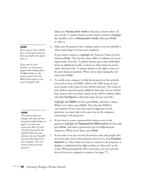 Page 6060Presenting Through a Wireless NetworkMake sure 
Access point mode is selected, as shown above. If 
not, use the  pointer button on the remote control to highlight 
the checkbox next to 
Access point mode, then press Enter 
to select it. 
4. Make sure the projector has a unique name so you can identify it 
when connecting to it from your computer. 
If you need to rename it, highlight the Projector Name text box 
and press 
Enter. The text box turns yellow to indicate you are in 
input mode. Press the...
