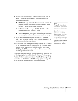 Page 61Presenting Through a Wireless Network61
8. If your access point assigns IP addresses automatically, turn on 
DHCP. Otherwise, turn off DHCP and enter the following 
information manually: 
■IP address: Type in the IP address you want to assign to the 
projector. It must be formatted like other addresses on the 
network. The last section should be unique. 
■Subnet mask: For example: 255.255.255.000, but this 
depends on how your network is set up.
■Gateway address: Enter the IP address that was assigned to...