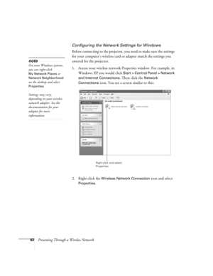 Page 6262Presenting Through a Wireless Network
Configuring the Network Settings for Windows
Before connecting to the projector, you need to make sure the settings 
for your computer’s wireless card or adapter match the settings you 
entered for the projector. 
1. Access your wireless network Properties window. For example, in 
Windows XP you would click 
Start > Control Panel > Network 
and Internet Connections
. Then click the Network 
Connections
 icon. You see a screen similar to this: 
2. Right-click the...