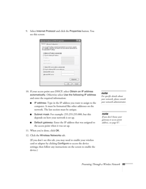 Page 65Presenting Through a Wireless Network65
9. Select Internet Protocol and click the Properties button. You 
see this screen:
10. If your access point uses DHCP, select 
Obtain an IP address 
automatically
. Otherwise select Use the following IP address 
and enter the required information: 
■IP address: Type in the IP address you want to assign to the 
computer. It must be formatted like other addresses on the 
network. The last section must be unique.
■Subnet mask: For example: 255.255.255.000, but this...