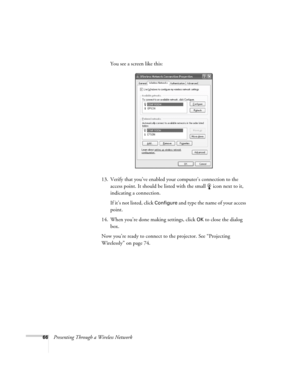 Page 6666Presenting Through a Wireless NetworkYou see a screen like this:
13. Verify that you’ve enabled your computer’s connection to the 
access point. It should be listed with the small  icon next to it, 
indicating a connection. 
If it’s not listed, click 
Configure and type the name of your access 
point. 
14. When you’re done making settings, click 
OK to close the dialog 
box. 
Now you’re ready to connect to the projector. See “Projecting 
Wirelessly” on page 74.  