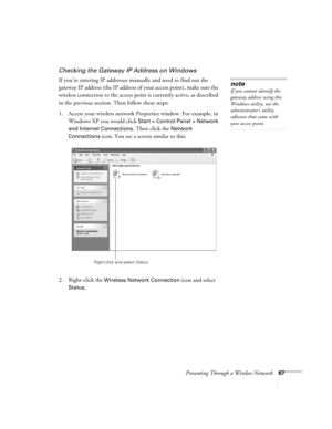 Page 67Presenting Through a Wireless Network67
Checking the Gateway IP Address on Windows
If you’re entering IP addresses manually and need to find out the 
gateway IP address (the IP address of your access point), make sure the 
wireless connection to the access point is currently active, as described 
in the previous section. Then follow these steps:
1. Access your wireless network Properties window. For example, in 
Windows XP you would click 
Start > Control Panel > Network 
and Internet Connections
. Then...