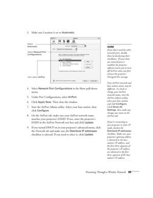 Page 69Presenting Through a Wireless Network69
3. Make sure Location is set to Automatic.
4. Select 
Network Port Configurations in the Show pull-down 
menu.
5. Under Port Configurations, select 
AirPort.
6. Click 
Apply Now. Then close the window.
7. Start the AirPort Admin utility. Select your base station, then 
click 
Configure.
8. On the AirPort tab, make sure your AirPort network name 
matches your projector’s ESSID. If not, enter the projector’s 
ESSID in the AirPort Network text box and click 
Update....