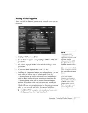 Page 71Presenting Through a Wireless Network71
Adding WEP Encryption
When you click the Security button on the Network screen, you see 
this screen: 
1. Highlight 
WEP and press Enter. 
2. For the WEP encryption setting, highlight 
128Bit or 64Bit and 
press Enter. 
3. For Format, highlight 
HEX to enable hexadecimal input, then 
press 
Enter. 
4. If you chose 
64Bit, highlight Key ID 1, 2, 3, or 4. 
5. Highlight the 
Encryption key text box and press Enter. The box 
turns yellow to indicate you are in input...