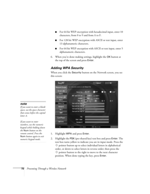 Page 7272Presenting Through a Wireless Network
■For 64 bit WEP encryption with hexadecimal input, enter 10 
characters, from 0 to 9 and from A to F. 
■For 128 bit WEP encryption with ASCII or text input, enter 
13 alphanumeric characters.
■For 64 bit WEP encryption with ASCII or text input, enter 5 
alphanumeric characters.
6. When you’re done making settings, highlight the 
OK button at 
the top of the screen and press 
Enter. 
Adding WPA Security
When you click the Security button on the Network screen, you...