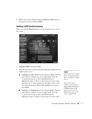 Page 73Presenting Through a Wireless Network73
3. When you’re done making settings, highlight the OK button at 
the top of the screen and press 
Enter. 
Adding LEAP Authentication
When you click the Security button on the Network screen, you see 
this screen: 
1. Highlight 
LEAP, then press Enter. 
2. Enter the user name and password that match the settings on your 
authentication server: 
■Highlight the User name text box and press Enter. The box 
turns yellow to indicate you are in input mode. Press the...