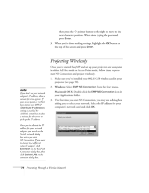 Page 7474Presenting Through a Wireless Networkthen press the  pointer button to the right to move to the 
next character position. When done typing the password, 
press 
Enter.
3. When you’re done making settings, highlight the 
OK button at 
the top of the screen and press 
Enter. 
Projecting Wirelessly
Once you’ve started EasyMP and set up your projector and computer 
in either Ad Hoc mode or Access Point mode, follow these steps to 
start NS Connection and project wirelessly. 
1. Make sure you’ve installed...