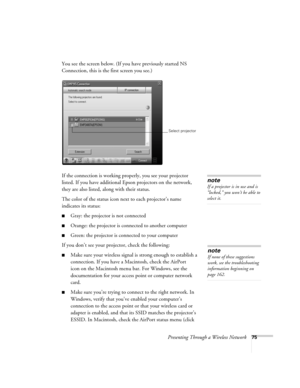 Page 75Presenting Through a Wireless Network75
You see the screen below. (If you have previously started NS 
Connection, this is the first screen you see.)
If the connection is working properly, you see your projector 
listed. If you have additional Epson projectors on the network, 
they are also listed, along with their status. 
The color of the status icon next to each projector’s name 
indicates its status:
■Gray: the projector is not connected
■Orange: the projector is connected to another computer
■Green:...