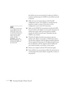 Page 7676Presenting Through a Wireless Networkthe AirPort icon on your menu bar) to make sure AirPort is 
turned on and the projector’s ESSID or your AirPort network 
is selected. 
■Make sure you aren’t projecting one of the EasyMP 
configuration screens. (You should see a message that the 
projector is ready to connect.) If you have to exit a 
configuration screen, restart NS Connection.
■Make sure the ESSID for your projector matches the SSID 
for your wireless card, adapter, or access point. If you have an...