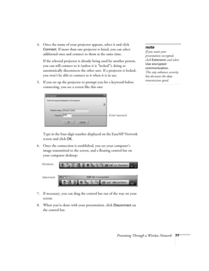 Page 77Presenting Through a Wireless Network77
4. Once the name of your projector appears, select it and click 
Connect. If more than one projector is listed, you can select 
additional ones and connect to them at the same time. 
If the selected projector is already being used by another person, 
you can still connect to it (unless it is “locked”); doing so 
automatically disconnects the other user. If a projector is locked, 
you won’t be able to connect to it when it is in use.
5. If you set up the projector...