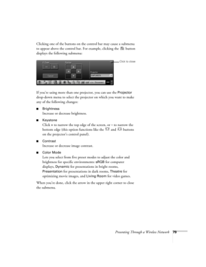 Page 79Presenting Through a Wireless Network79
Clicking one of the buttons on the control bar may cause a submenu 
to appear above the control bar. For example, clicking the   button 
displays the following submenu:
 
If you’re using more than one projector, you can use the Projector 
drop-down menu to select the projector on which you want to make 
any of the following changes:
■Brightness
Increase or decrease brightness.
■Keystone
Click + to narrow the top edge of the screen, or – to narrow the 
bottom edge...