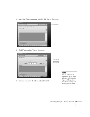 Page 81Presenting Through a Wireless Network81
3. Select Use IP connect mode and click OK. You see this screen:
 
4. Click IP connection. You see this screen:
 
5. Enter the projector’s IP address and click Search. 
Click here
Enter the IP 
address and 
click Search
note
You can add up to 16 
projectors to the list. If you 
add more, NS Connection 
begins to delete projectors 
from the list, starting with 
the first projector added. 