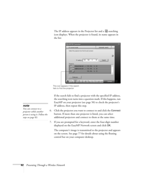 Page 8282Presenting Through a Wireless NetworkThe IP address appears in the Projector list and a  searching 
icon displays. When the projector is found, its name appears in 
the list:
 
If the search fails to find a projector with the specified IP address, 
the searching icon turns into a question mark. If this happens, run 
EasyMP on your projector (see page 50) to check the projector’s 
IP address, then repeat this step.
6. Click the projector you want to connect to and click the 
Connect 
button. If more...