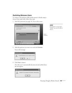 Page 83Presenting Through a Wireless Network83
Switching Between Users 
To connect to the projector while another person is already using it 
(Access Point mode only), follow these steps. 
1. Start NS Connection (see page 74). You see this screen:
2. Select the projector you want to use and click 
Connect. 
You see this message:
3. Click 
Yes to connect. 
The other user is automatically disconnected and notified about 
the interruption: 
note
If a projector is in use and is 
“locked,” you won’t be able to...