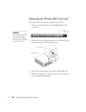 Page 8484Presenting Through a Wireless Network
Removing the Wireless 802.11g Card
Follow these steps to remove the card from your projector. 
1. If you’re running NS Connection, click 
Disconnect on the 
control bar.
 
2. Check the card access light to make sure it isn’t flashing. Then 
press the eject button. The button pops out. 
3. Press the eject button again. The wireless card partially ejects.
4. Pull the card straight out. Then press the eject button back in to 
prevent it from being damaged. 
Click...