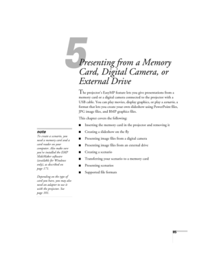 Page 8585
1
Presenting from a Memory 
Card, Digital Camera, or 
External Drive
The projector’s EasyMP feature lets you give presentations from a 
memory card or a digital camera connected to the projector with a 
USB cable. You can play movies, display graphics, or play a scenario, a 
format that lets you create your own slideshow using PowerPoint files, 
JPG image files, and BMP graphics files. 
This chapter covers the following:
■Inserting the memory card in the projector and removing it 
■Creating a...
