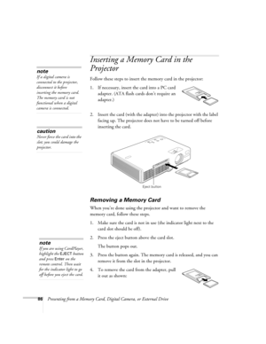 Page 8686Presenting from a Memory Card, Digital Camera, or External Drive
Inserting a Memory Card in the 
Projector
Follow these steps to insert the memory card in the projector:
1. If necessary, insert the card into a PC card 
adapter. (ATA flash cards don’t require an 
adapter.)
2. Insert the card (with the adapter) into the projector with the label 
facing up. The projector does not have to be turned off before 
inserting the card.
Removing a Memory Card
When you’re done using the projector and want to...