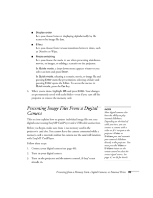 Page 89Presenting from a Memory Card, Digital Camera, or External Drive89
■Display order
Lets you choose between displaying alphabetically by file 
name or by image file date. 
■Effect
Lets you choose from various transitions between slides, such 
as Dissolve or Wipe.
■Mode switching
Lets you choose the mode to use when presenting slideshows, 
movies, or images, or editing a scenario on the projector.
In 
Guide mode, a drop-down menu appears whenever you 
select an item and press 
Enter. 
In 
Quick mode,...