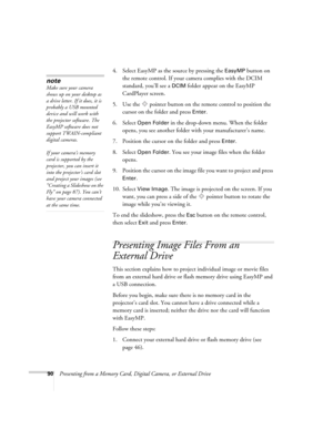 Page 9090Presenting from a Memory Card, Digital Camera, or External Drive4. Select EasyMP as the source by pressing the 
EasyMP button on 
the remote control. If your camera complies with the DCIM 
standard, you’ll see a 
DCIM folder appear on the EasyMP 
CardPlayer screen.
5. Use the  pointer button on the remote control to position the 
cursor on the folder and press 
Enter. 
6. Select 
Open Folder in the drop-down menu. When the folder 
opens, you see another folder with your manufacturer’s name.
7. Position...