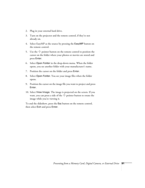 Page 91Presenting from a Memory Card, Digital Camera, or External Drive91
2. Plug in your external hard drive. 
3. Turn on the projector and the remote control, if they’re not 
already on.
4. Select EasyMP as the source by pressing the 
EasyMP button on 
the remote control.
5. Use the  pointer button on the remote control to position the 
cursor on the folder where your photos or movies are stored and 
press 
Enter. 
6. Select 
Open Folder in the drop-down menu. When the folder 
opens, you see another folder...