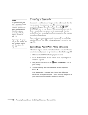 Page 9292Presenting from a Memory Card, Digital Camera, or External Drive
Creating a Scenario 
A scenario is a combination of images, movies, and/or audio files that 
you can present from a memory card. The easiest way to create a 
scenario is to drag and drop a PowerPoint file on the   
EMP 
SlideMaker2
 icon on your desktop. This automatically converts the 
file to a scenario that you can save to the memory card. Use this 
method if you have an existing PowerPoint presentation that you want 
to transfer to...