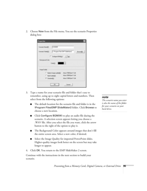 Page 95Presenting from a Memory Card, Digital Camera, or External Drive95
2. Choose New from the File menu. You see the scenario Properties 
dialog box:
3. Type a name for your scenario file and folder that’s easy to 
remember, using up to eight capital letters and numbers. Then 
select from the following options: 
■The default location for the scenario file and folder is in the 
\Program Files\EMP SlideMaker2 folder. Click Browse to 
choose a new location. 
■Click Configure BGM(W) to play an audio file during...