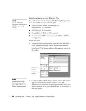 Page 9696Presenting from a Memory Card, Digital Camera, or External Drive
Building a Scenario from Different Files
You can build your scenario from any of the following file types, either 
alone or in combination with other file types:
■PowerPoint slides, version 2000 through 2003 
(file names have .PPT extension)
■JPEG files (with .JPG extension) 
■Bitmap files (with .BMP or .DIB extension)
■Movie files (with .MPG extension); must be MPEG 2 (MPEG1 is 
not supported) 
Follow these steps:
1. Use the navigation...