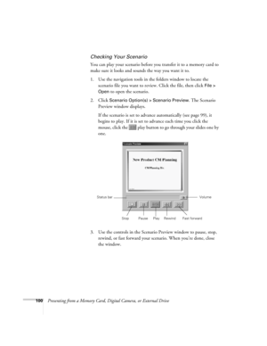 Page 100100Presenting from a Memory Card, Digital Camera, or External Drive
Checking Your Scenario
You can play your scenario before you transfer it to a memory card to 
make sure it looks and sounds the way you want it to.
1. Use the navigation tools in the folders window to locate the 
scenario file you want to review. Click the file, then click 
File > 
Open
 to open the scenario.
2. Click 
Scenario Option(s) > Scenario Preview. The Scenario 
Preview window displays. 
If the scenario is set to advance...