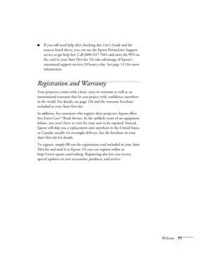 Page 11Welcome11
■If you still need help after checking this User’s Guide and the 
sources listed above, you can use the Epson PrivateLine Support 
service to get help fast. Call (800) 637-7661 and enter the PIN on 
the card in your Start Here kit. Or take advantage of Epson’s 
automated support services 24 hours a day. See page 112 for more 
information.
Registration and Warranty 
Your projector comes with a basic carry-in warranty as well as an 
international warranty that let you project with confidence...