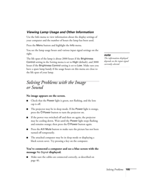 Page 105Solving Problems105
Viewing Lamp Usage and Other Information
Use the Info menu to view information about the display settings of 
your computer and the number of hours the lamp has been used. 
Press the 
Menu button and highlight the Info menu. 
You see the lamp usage hours and various input signal settings on the 
right. 
The life span of the lamp is about 2000 hours if the 
Brightness 
Control
 setting in the Setting menu is set to High (default), and 3000 
hours if the 
Brightness Control setting is...