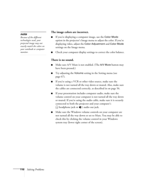 Page 110110Solving Problems
The image colors are incorrect.
■If you’re displaying a computer image, use the Color Mode 
option in the projector’s Image menu to adjust the color. If you’re 
displaying video, adjust the 
Color Adjustment and Color Mode 
settings on the Image menu.
■Check your computer display settings to correct the color balance.
There is no sound.
■Make sure A/V Mute is not enabled. (The A/V Mute button may 
have been pressed.) 
■Try adjusting the Volume setting in the Setting menu (see 
page...