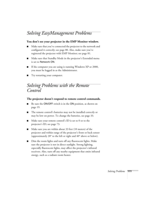 Page 111Solving Problems111
Solving EasyManagement Problems 
You don’t see your projector in the EMP Monitor window.
■Make sure that you’ve connected the projector to the network and 
configured it correctly; see page 80. Also, make sure you’ve 
registered the projector with EMP Monitor; see page 81.
■Make sure that Standby Mode in the projector’s Extended menu 
is set to 
Network ON.
■If the computer you are using is running Windows XP or 2000, 
you must be logged in as the Administrator.
■Try restarting your...