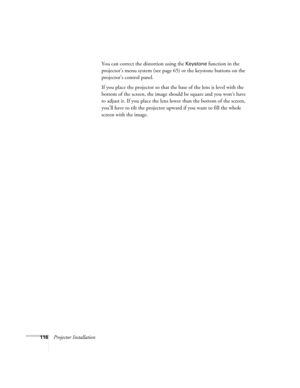 Page 116116Projector InstallationYou can correct the distortion using the 
Keystone function in the 
projector’s menu system (see page 65) or the keystone buttons on the 
projector’s control panel.
If you place the projector so that the base of the lens is level with the 
bottom of the screen, the image should be square and you won’t have 
to adjust it. If you place the lens lower than the bottom of the screen, 
you’ll have to tilt the projector upward if you want to fill the whole 
screen with the image. 
Users...