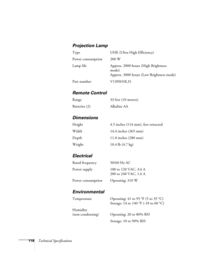 Page 118118Technical Specifications
Projection Lamp
Type UHE (Ultra High Efficiency)
Power consumption 200 W
Lamp life Approx. 2000 hours (High Brightness 
mode)
Approx. 3000 hours (Low Brightness mode)
Part number V13H010L31
Remote Control
Range 33 feet (10 meters)
Batteries (2) Alkaline AA
Dimensions
Height 4.5 inches (114 mm), feet retracted
Width 14.4 inches (365 mm)
Depth 11.0 inches (280 mm)
Weight 10.4 lb (4.7 kg)
Electrical
Rated frequency 50/60 Hz AC
Power supply 100 to 120 VAC, 3.6 A
200 to 240 VAC,...