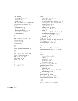 Page 130130Index
EMP Monitor
installing software, 114
problems, 111
using, 81 to 88
EMP NetworkManager, using, 89 to 93
Environmental specifications, 118
Epson
accessories, 13, 112
presentation tips, 10
PrivateLine Support, 11, 112
technical support, 10, 112
E-Zoom button, 38
F
FCC compliance statement, 125
Filter, see Air filter
Focusing image, 25
Freeze button, 37
G
Group, saving menu settings as, 64
H
HDTV images, video formats, 120
Height of image, adjusting, 24
Help system, using, 102
Help, Epson, 10, 112...