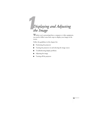 Page 1515
1
Displaying and Adjusting 
the Image
Whether you’re presenting from a computer or video equipment, 
you need to follow some basic steps to display your image on the 
screen. 
Follow the guidelines in this chapter for: 
■Positioning the projector
■Turning the projector on and selecting the image source
■Troubleshooting display problems
■Adjusting the image
■Turning off the projector
Users Guide.book  Page 15  Tuesday, May 25, 2004  11:49 AM 