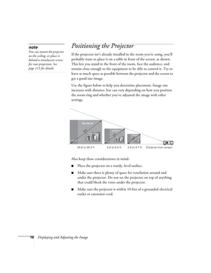 Page 1616Displaying and Adjusting the Image
Positioning the Projector 
If the projector isn’t already installed in the room you’re using, you’ll 
probably want to place it on a table in front of the screen, as shown.  
This lets you stand in the front of the room, face the audience, and 
remain close enough to the equipment to be able to control it. Try to 
leave as much space as possible between the projector and the screen to 
get a good-size image. 
Use the figure below to help you determine placement. Image...