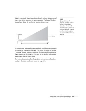 Page 17Displaying and Adjusting the Image17
Ideally, you should place the projector directly in front of the center of 
the screen, facing it toward the screen squarely. The base of the lens 
should be at about the level of the bottom of the screen.  
If you place the projector below screen level, you’ll have to tilt it up by 
extending the front adjustable foot. This causes the image to become 
“keystone” shaped, but you can correct the distortion by pressing the 
Sync buttons on the projector. See page 26 for...