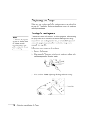 Page 1818Displaying and Adjusting the Image
Projecting the Image
Make sure your projector and other equipment are set up as described 
on page 45. Then follow the instructions below to start the projector 
and display an image. 
Turning On the Projector
Turn on any connected computer or video equipment before starting 
the projector so it can automatically detect and display the image 
source. If you turn on the projector first, or have multiple pieces of 
connected equipment, you may have to select the image...