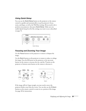 Page 25Displaying and Adjusting the Image25
Using Quick Setup
You can use the Quick Setup button on the projector or the remote 
control to quickly and automatically set up the projector’s focus, 
zoom, and shape, as well as the Wall Shot setting. All you need to do is 
position your projector, then press 
Quick Setup. Make sure you 
enable Quick Setup for all of the settings you want to use as described 
on page 76.
Focusing and Zooming Your Image 
Use the Focus buttons on the projector or remote to sharpen...